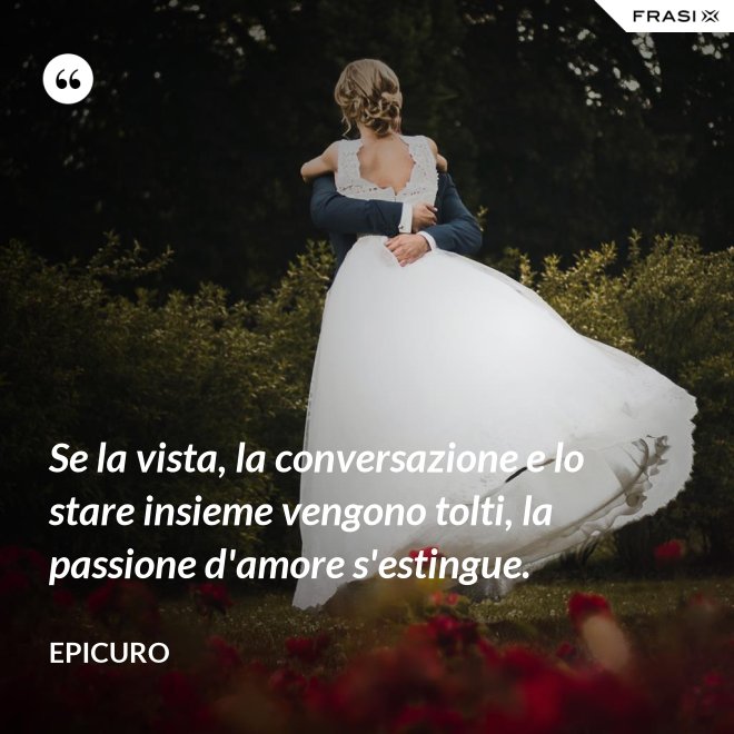 Se la vista, la conversazione e lo stare insieme vengono tolti, la passione d'amore s'estingue. - Epicuro