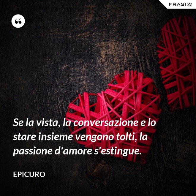 Se la vista, la conversazione e lo stare insieme vengono tolti, la passione d'amore s'estingue. - Epicuro