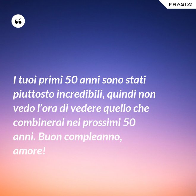 I tuoi primi 50 anni sono stati piuttosto incredibili, quindi non vedo l’ora di vedere quello che combinerai nei prossimi 50 anni. Buon compleanno, amore! - Anonimo