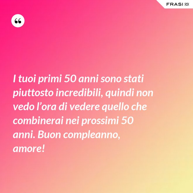 I tuoi primi 50 anni sono stati piuttosto incredibili, quindi non vedo l’ora di vedere quello che combinerai nei prossimi 50 anni. Buon compleanno, amore! - Anonimo