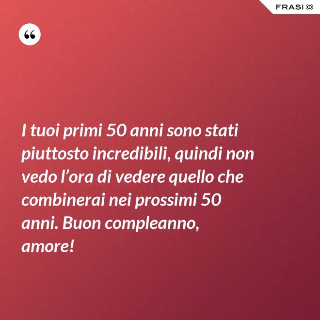 I tuoi primi 50 anni sono stati piuttosto incredibili, quindi non vedo l’ora di vedere quello che combinerai nei prossimi 50 anni. Buon compleanno, amore! - Anonimo