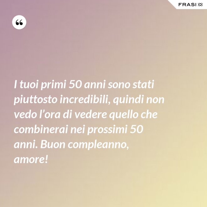 I tuoi primi 50 anni sono stati piuttosto incredibili, quindi non vedo l’ora di vedere quello che combinerai nei prossimi 50 anni. Buon compleanno, amore! - Anonimo