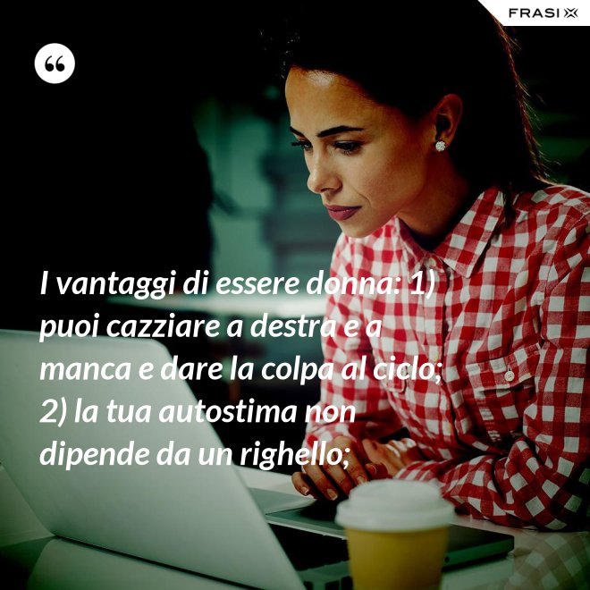 I vantaggi di essere donna: 1) puoi cazziare a destra e a manca e dare la colpa al ciclo; 2) la tua autostima non dipende da un righello; - Anonimo
