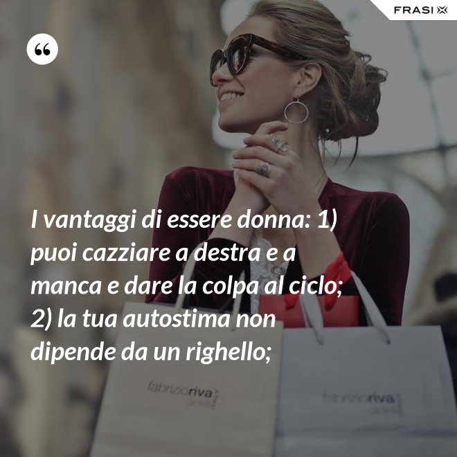 I vantaggi di essere donna: 1) puoi cazziare a destra e a manca e dare la colpa al ciclo; 2) la tua autostima non dipende da un righello; - Anonimo