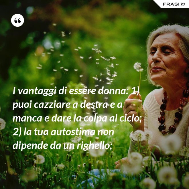 I vantaggi di essere donna: 1) puoi cazziare a destra e a manca e dare la colpa al ciclo; 2) la tua autostima non dipende da un righello; - Anonimo