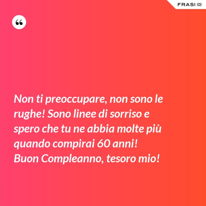 Non ti preoccupare, non sono le rughe! Sono linee di sorriso e spero che tu ne abbia molte più quando compirai 60 anni! Buon Compleanno, tesoro mio! - Anonimo