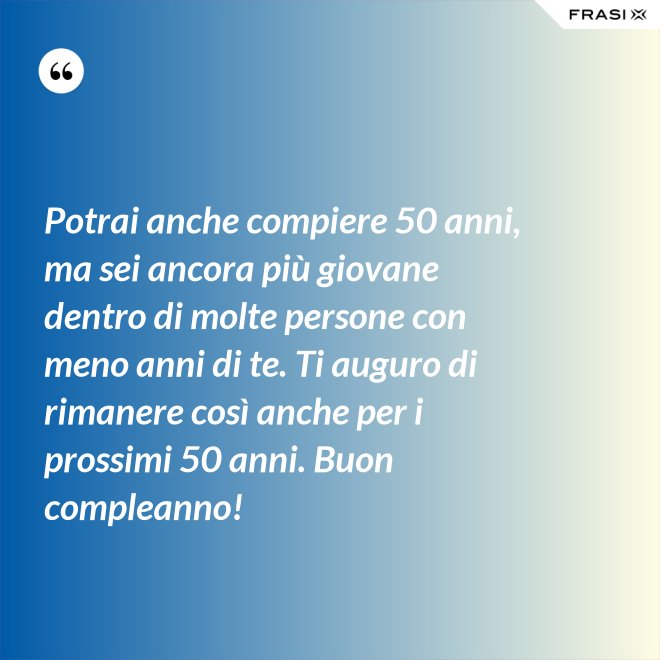 Potrai anche compiere 50 anni, ma sei ancora più giovane dentro di molte persone con meno anni di te. Ti auguro di rimanere così anche per i prossimi 50 anni. Buon compleanno! - Anonimo