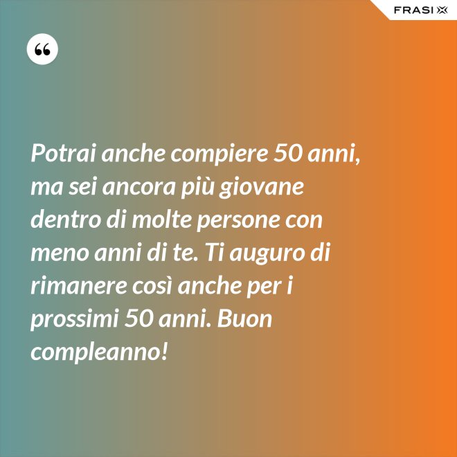 Potrai anche compiere 50 anni, ma sei ancora più giovane dentro di molte persone con meno anni di te. Ti auguro di rimanere così anche per i prossimi 50 anni. Buon compleanno! - Anonimo