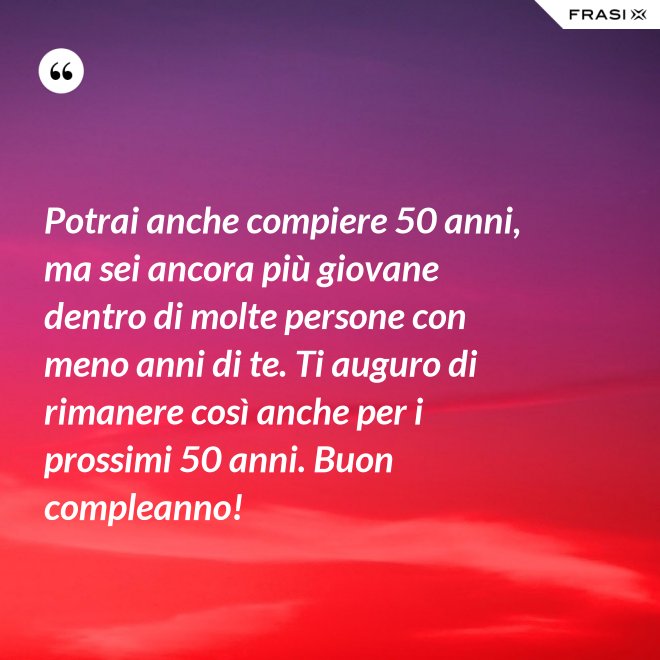 Potrai anche compiere 50 anni, ma sei ancora più giovane dentro di molte persone con meno anni di te. Ti auguro di rimanere così anche per i prossimi 50 anni. Buon compleanno! - Anonimo