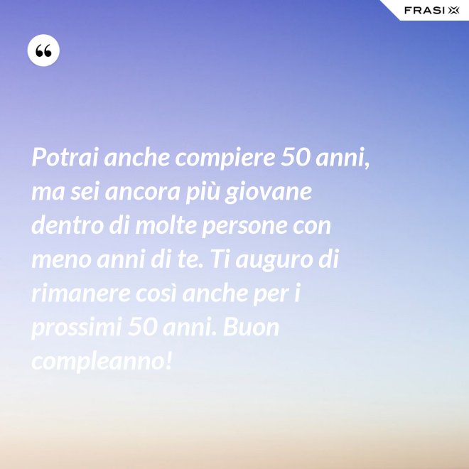 Potrai anche compiere 50 anni, ma sei ancora più giovane dentro di molte persone con meno anni di te. Ti auguro di rimanere così anche per i prossimi 50 anni. Buon compleanno! - Anonimo