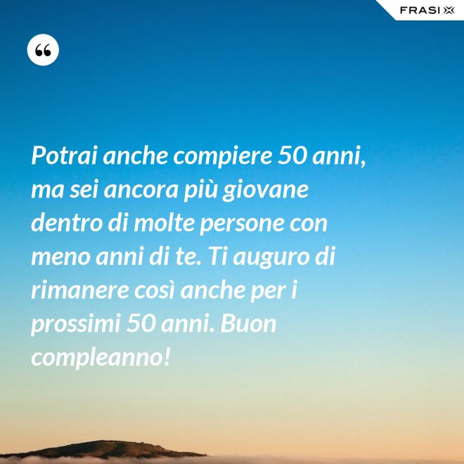 Potrai anche compiere 50 anni, ma sei ancora più giovane dentro di molte persone con meno anni di te. Ti auguro di rimanere così anche per i prossimi 50 anni. Buon compleanno! - Anonimo