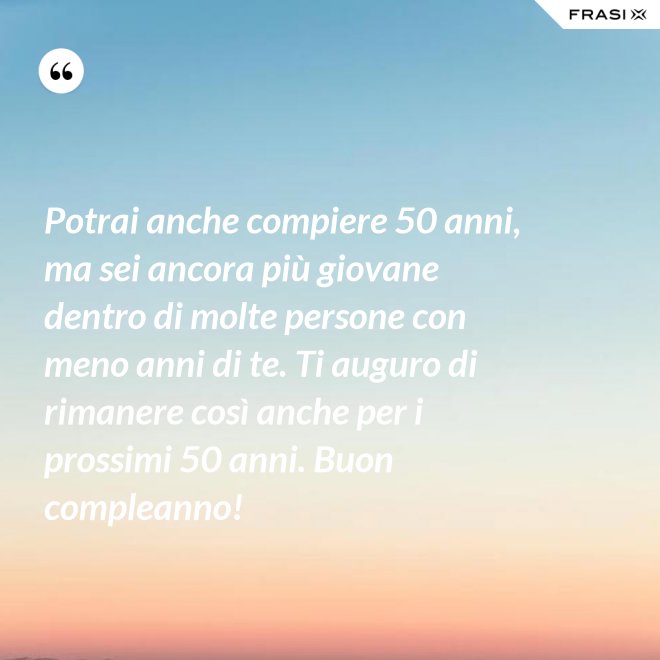 Potrai anche compiere 50 anni, ma sei ancora più giovane dentro di molte persone con meno anni di te. Ti auguro di rimanere così anche per i prossimi 50 anni. Buon compleanno! - Anonimo
