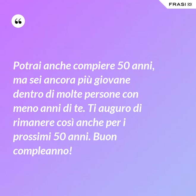 Potrai anche compiere 50 anni, ma sei ancora più giovane dentro di molte persone con meno anni di te. Ti auguro di rimanere così anche per i prossimi 50 anni. Buon compleanno! - Anonimo