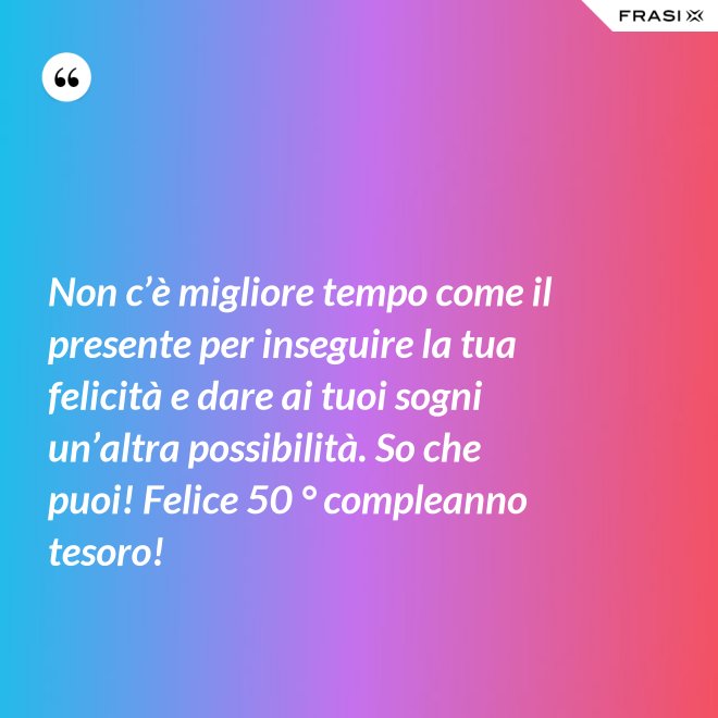 Non c’è migliore tempo come il presente per inseguire la tua felicità e dare ai tuoi sogni un’altra possibilità. So che puoi! Felice 50 ° compleanno tesoro! - Anonimo