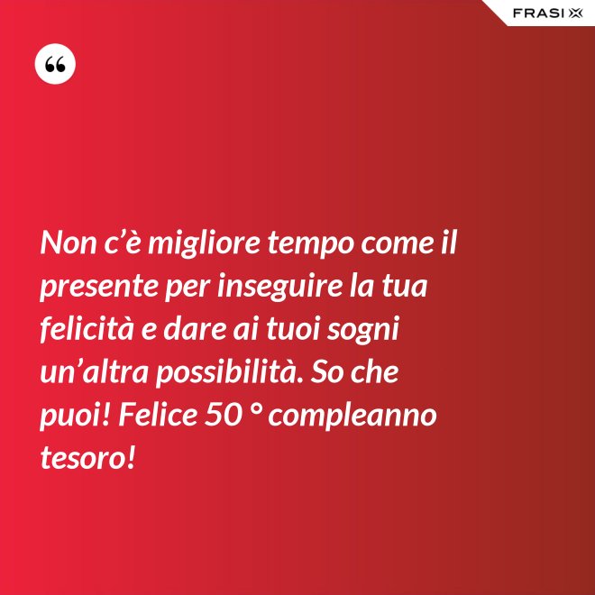 Non c’è migliore tempo come il presente per inseguire la tua felicità e dare ai tuoi sogni un’altra possibilità. So che puoi! Felice 50 ° compleanno tesoro! - Anonimo