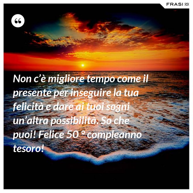 Non c’è migliore tempo come il presente per inseguire la tua felicità e dare ai tuoi sogni un’altra possibilità. So che puoi! Felice 50 ° compleanno tesoro! - Anonimo