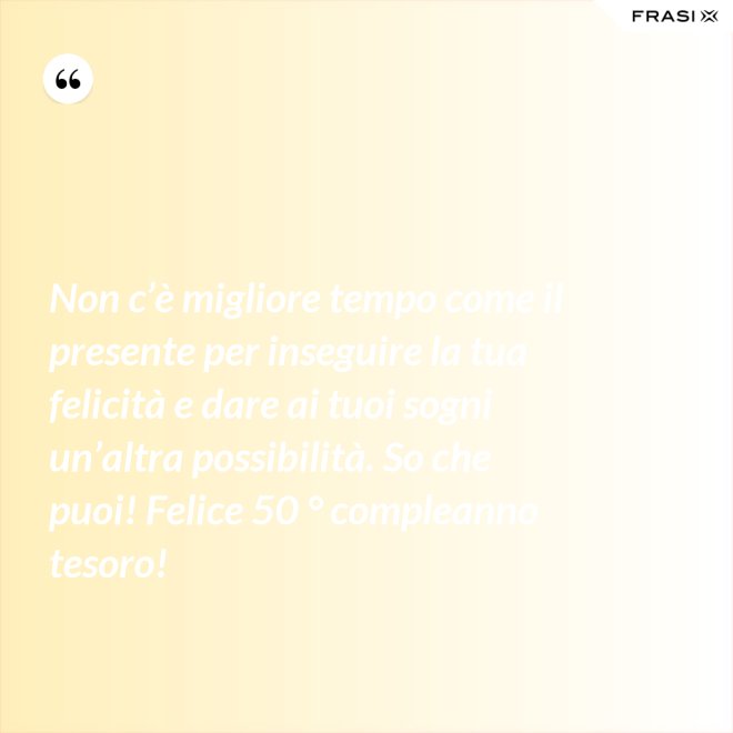 Non c’è migliore tempo come il presente per inseguire la tua felicità e dare ai tuoi sogni un’altra possibilità. So che puoi! Felice 50 ° compleanno tesoro! - Anonimo