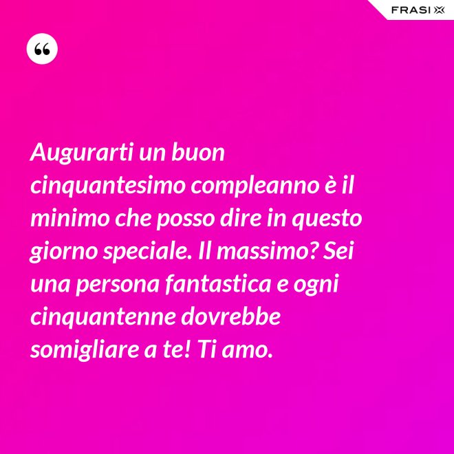 Augurarti un buon cinquantesimo compleanno è il minimo che posso dire in questo giorno speciale. Il massimo? Sei una persona fantastica e ogni cinquantenne dovrebbe somigliare a te! Ti amo. - Anonimo