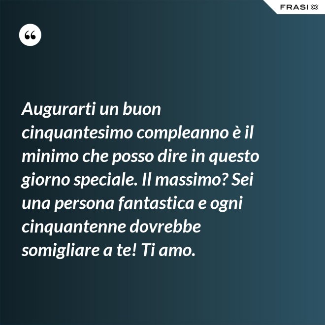 Augurarti un buon cinquantesimo compleanno è il minimo che posso dire in questo giorno speciale. Il massimo? Sei una persona fantastica e ogni cinquantenne dovrebbe somigliare a te! Ti amo. - Anonimo
