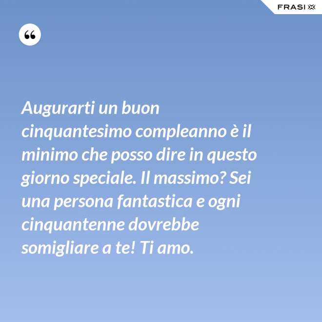 Augurarti un buon cinquantesimo compleanno è il minimo che posso dire in questo giorno speciale. Il massimo? Sei una persona fantastica e ogni cinquantenne dovrebbe somigliare a te! Ti amo. - Anonimo