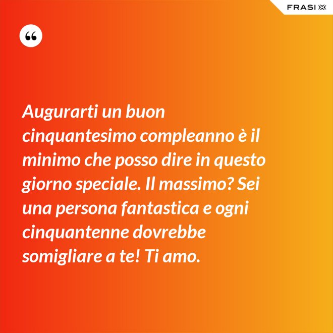 Augurarti un buon cinquantesimo compleanno è il minimo che posso dire in questo giorno speciale. Il massimo? Sei una persona fantastica e ogni cinquantenne dovrebbe somigliare a te! Ti amo. - Anonimo