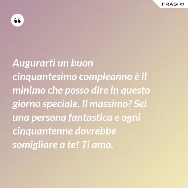 Augurarti un buon cinquantesimo compleanno è il minimo che posso dire in questo giorno speciale. Il massimo? Sei una persona fantastica e ogni cinquantenne dovrebbe somigliare a te! Ti amo. - Anonimo
