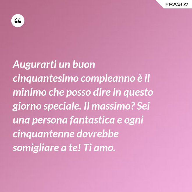 Augurarti un buon cinquantesimo compleanno è il minimo che posso dire in questo giorno speciale. Il massimo? Sei una persona fantastica e ogni cinquantenne dovrebbe somigliare a te! Ti amo. - Anonimo