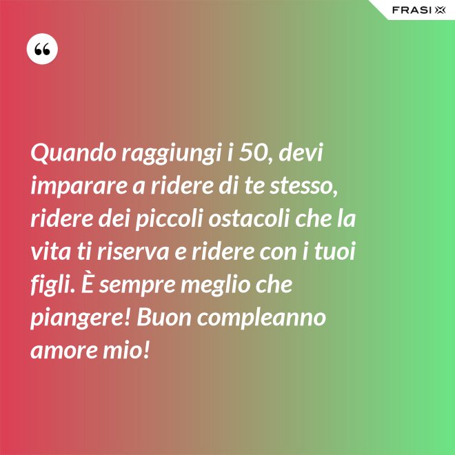 Quando raggiungi i 50, devi imparare a ridere di te stesso, ridere dei piccoli ostacoli che la vita ti riserva e ridere con i tuoi figli. È sempre meglio che piangere! Buon compleanno amore mio! - Anonimo