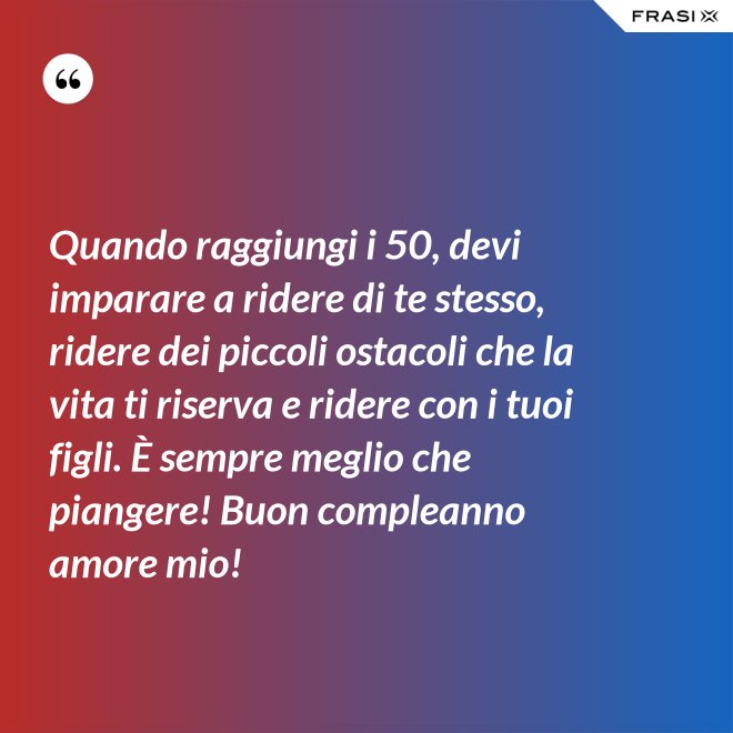 Quando raggiungi i 50, devi imparare a ridere di te stesso, ridere dei piccoli ostacoli che la vita ti riserva e ridere con i tuoi figli. È sempre meglio che piangere! Buon compleanno amore mio! - Anonimo