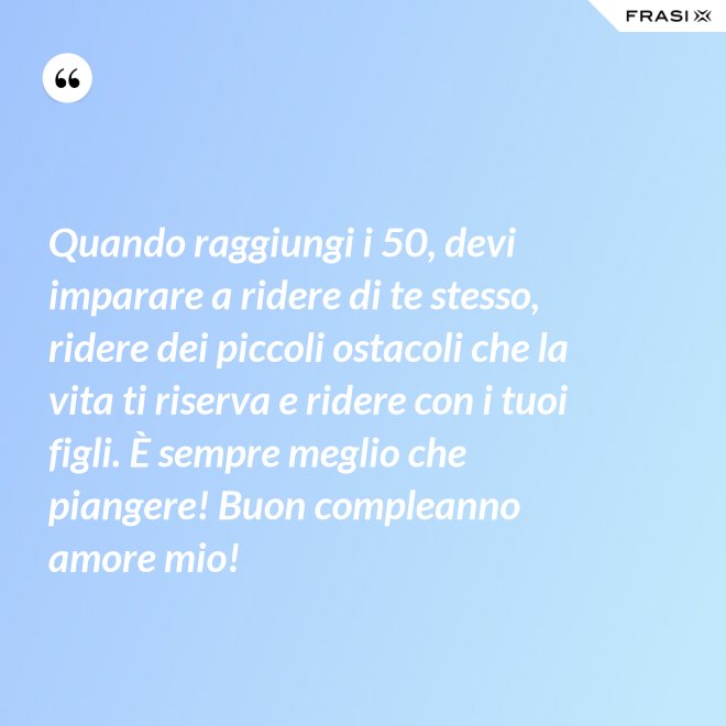 Quando raggiungi i 50, devi imparare a ridere di te stesso, ridere dei piccoli ostacoli che la vita ti riserva e ridere con i tuoi figli. È sempre meglio che piangere! Buon compleanno amore mio! - Anonimo