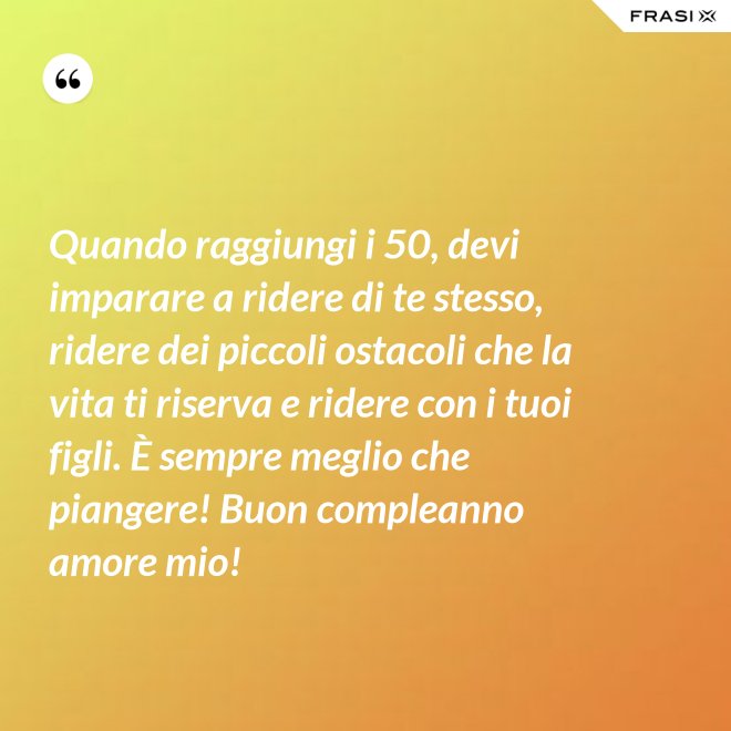 Quando raggiungi i 50, devi imparare a ridere di te stesso, ridere dei piccoli ostacoli che la vita ti riserva e ridere con i tuoi figli. È sempre meglio che piangere! Buon compleanno amore mio! - Anonimo