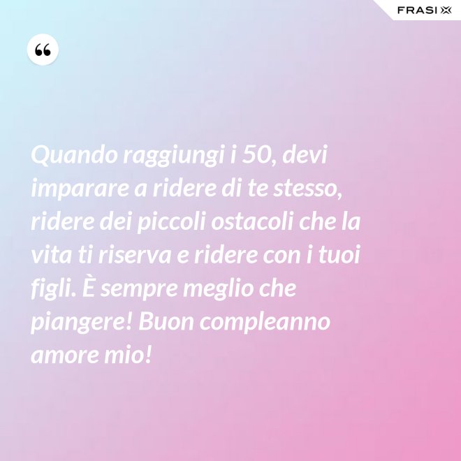 Quando raggiungi i 50, devi imparare a ridere di te stesso, ridere dei piccoli ostacoli che la vita ti riserva e ridere con i tuoi figli. È sempre meglio che piangere! Buon compleanno amore mio! - Anonimo