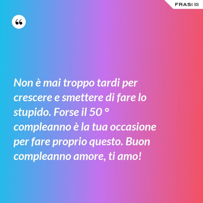 Non è mai troppo tardi per crescere e smettere di fare lo stupido. Forse il 50 ° compleanno è la tua occasione per fare proprio questo. Buon compleanno amore, ti amo! - Anonimo