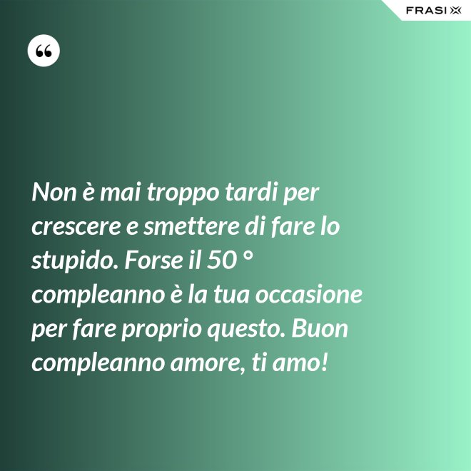 Non è mai troppo tardi per crescere e smettere di fare lo stupido. Forse il 50 ° compleanno è la tua occasione per fare proprio questo. Buon compleanno amore, ti amo! - Anonimo