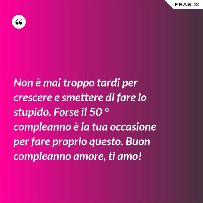 Non è mai troppo tardi per crescere e smettere di fare lo stupido. Forse il 50 ° compleanno è la tua occasione per fare proprio questo. Buon compleanno amore, ti amo! - Anonimo