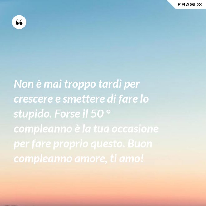 Non è mai troppo tardi per crescere e smettere di fare lo stupido. Forse il 50 ° compleanno è la tua occasione per fare proprio questo. Buon compleanno amore, ti amo! - Anonimo