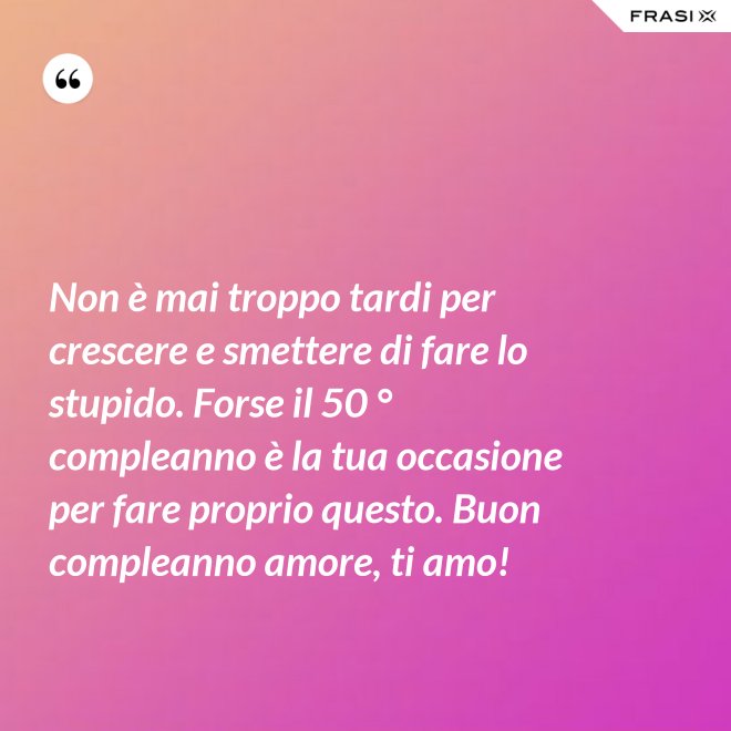 Non è mai troppo tardi per crescere e smettere di fare lo stupido. Forse il 50 ° compleanno è la tua occasione per fare proprio questo. Buon compleanno amore, ti amo! - Anonimo