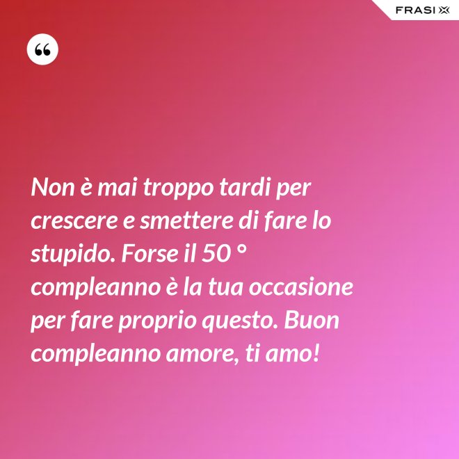 Non è mai troppo tardi per crescere e smettere di fare lo stupido. Forse il 50 ° compleanno è la tua occasione per fare proprio questo. Buon compleanno amore, ti amo! - Anonimo