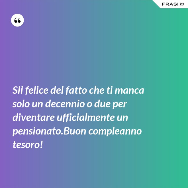 Sii felice del fatto che ti manca solo un decennio o due per diventare ufficialmente un pensionato.Buon compleanno tesoro! - Anonimo