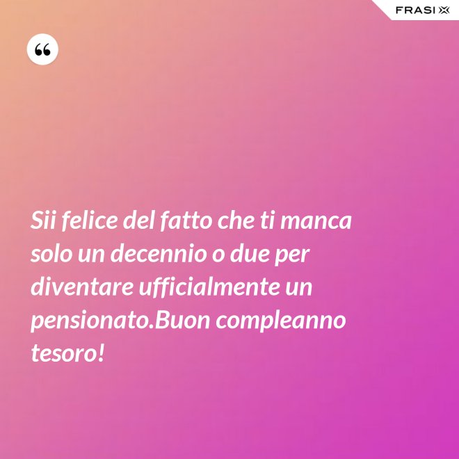 Sii felice del fatto che ti manca solo un decennio o due per diventare ufficialmente un pensionato.Buon compleanno tesoro! - Anonimo