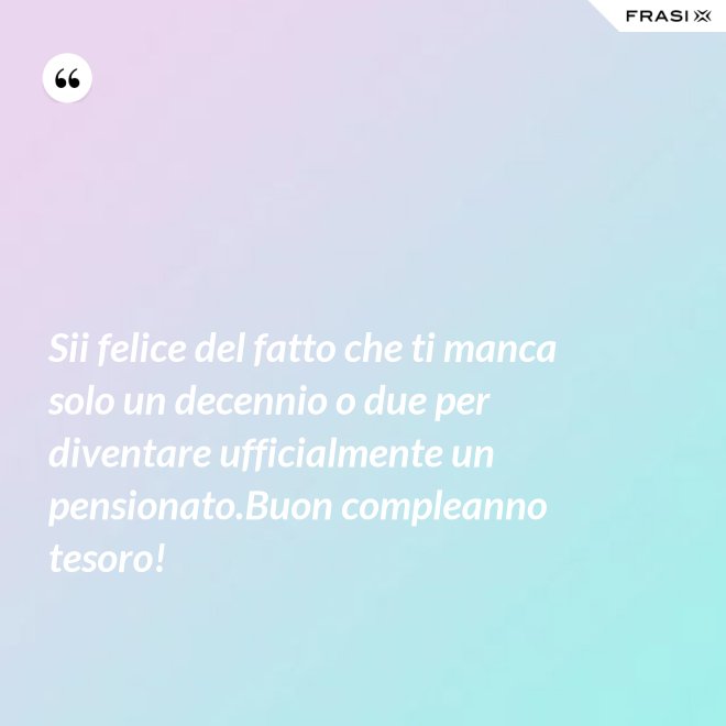 Sii felice del fatto che ti manca solo un decennio o due per diventare ufficialmente un pensionato.Buon compleanno tesoro! - Anonimo