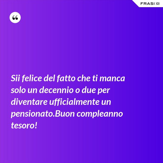 Sii felice del fatto che ti manca solo un decennio o due per diventare ufficialmente un pensionato.Buon compleanno tesoro! - Anonimo