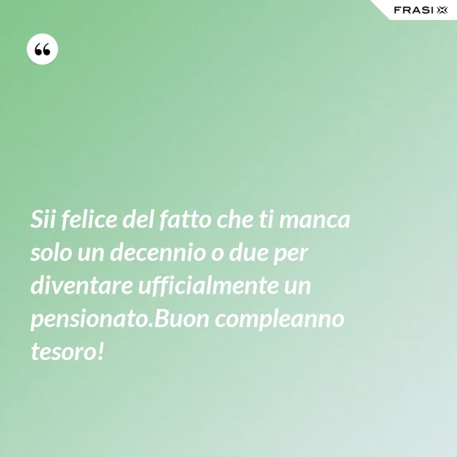Sii felice del fatto che ti manca solo un decennio o due per diventare ufficialmente un pensionato.Buon compleanno tesoro! - Anonimo