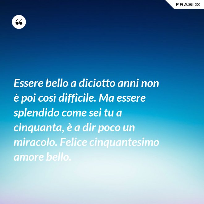 Essere bello a diciotto anni non è poi così difficile. Ma essere splendido come sei tu a cinquanta, è a dir poco un miracolo. Felice cinquantesimo amore bello. - Anonimo