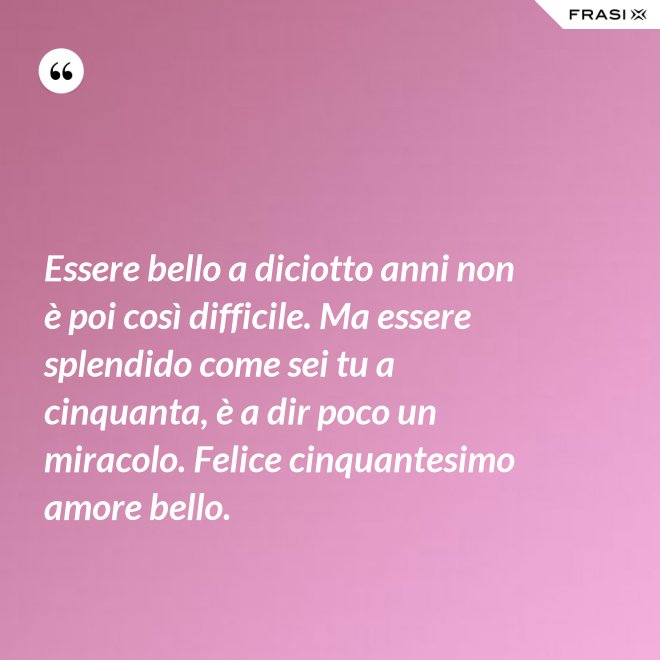 Essere bello a diciotto anni non è poi così difficile. Ma essere splendido come sei tu a cinquanta, è a dir poco un miracolo. Felice cinquantesimo amore bello. - Anonimo