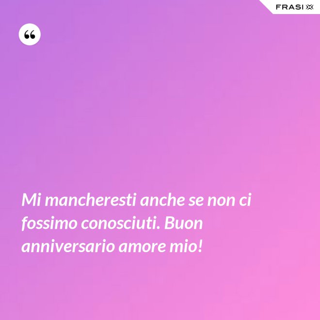 Mi mancheresti anche se non ci fossimo conosciuti. Buon anniversario amore mio! - Anonimo