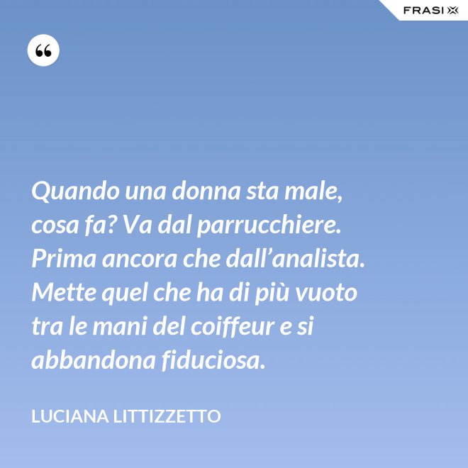 Quando una donna sta male, cosa fa? Va dal parrucchiere. Prima ancora che dall’analista. Mette quel che ha di più vuoto tra le mani del coiffeur e si abbandona fiduciosa. - Luciana Littizzetto