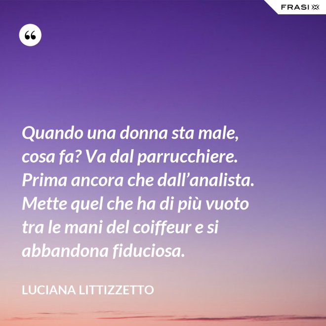 Quando una donna sta male, cosa fa? Va dal parrucchiere. Prima ancora che dall’analista. Mette quel che ha di più vuoto tra le mani del coiffeur e si abbandona fiduciosa. - Luciana Littizzetto
