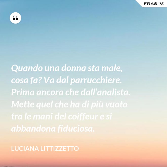 Quando una donna sta male, cosa fa? Va dal parrucchiere. Prima ancora che dall’analista. Mette quel che ha di più vuoto tra le mani del coiffeur e si abbandona fiduciosa. - Luciana Littizzetto