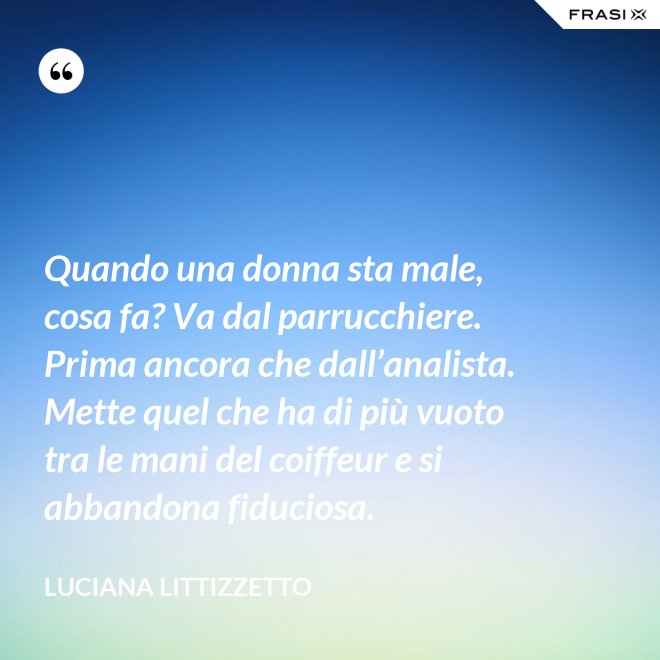 Quando una donna sta male, cosa fa? Va dal parrucchiere. Prima ancora che dall’analista. Mette quel che ha di più vuoto tra le mani del coiffeur e si abbandona fiduciosa. - Luciana Littizzetto